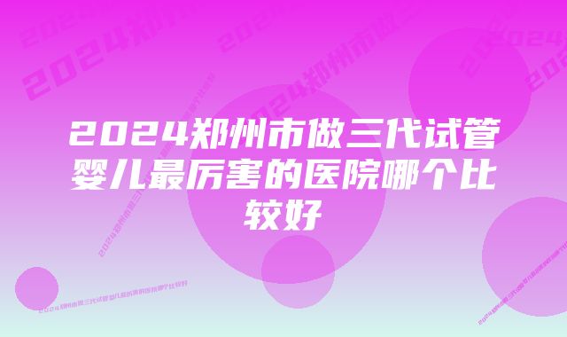 2024郑州市做三代试管婴儿最厉害的医院哪个比较好