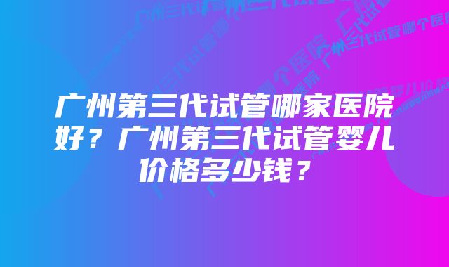 广州第三代试管哪家医院好？广州第三代试管婴儿价格多少钱？