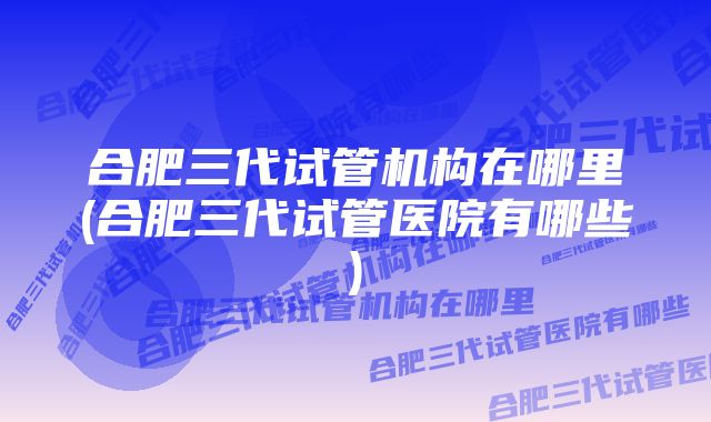 合肥三代试管机构在哪里(合肥三代试管医院有哪些)