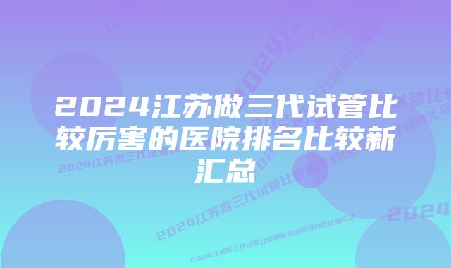 2024江苏做三代试管比较厉害的医院排名比较新汇总