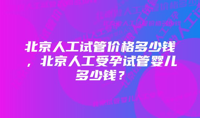 北京人工试管价格多少钱，北京人工受孕试管婴儿多少钱？