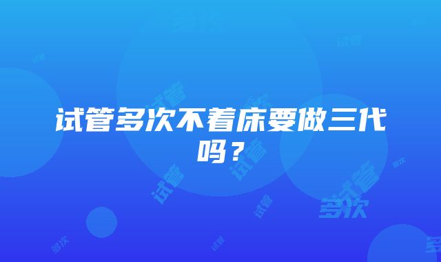 试管多次不着床要做三代吗？