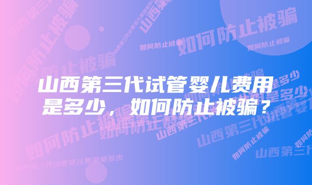 山西第三代试管婴儿费用是多少，如何防止被骗？