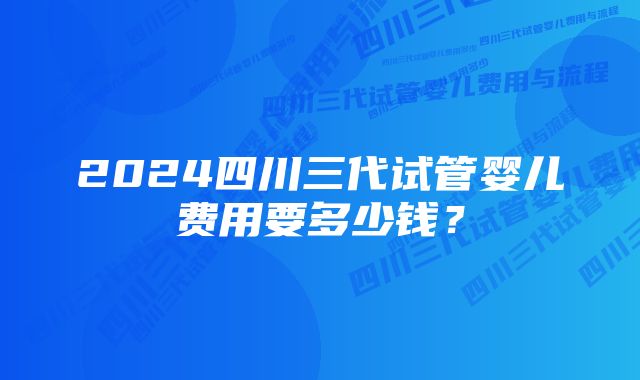 2024四川三代试管婴儿费用要多少钱？