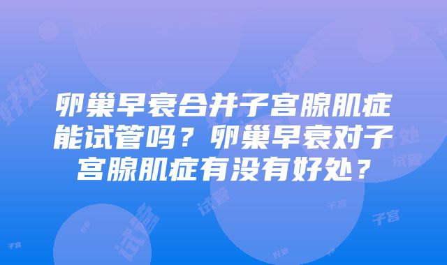 卵巢早衰合并子宫腺肌症能试管吗？卵巢早衰对子宫腺肌症有没有好处？