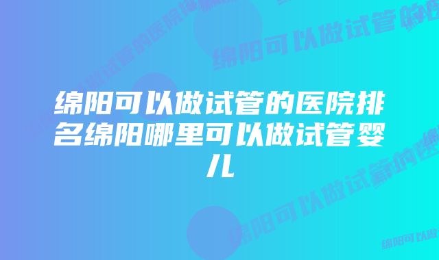 绵阳可以做试管的医院排名绵阳哪里可以做试管婴儿