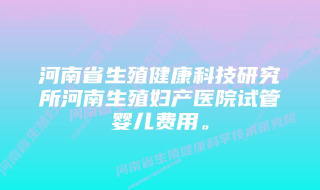 河南省生殖健康科技研究所河南生殖妇产医院试管婴儿费用。