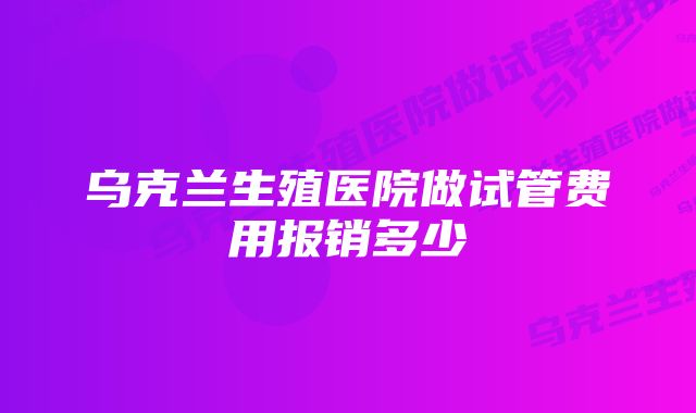 乌克兰生殖医院做试管费用报销多少