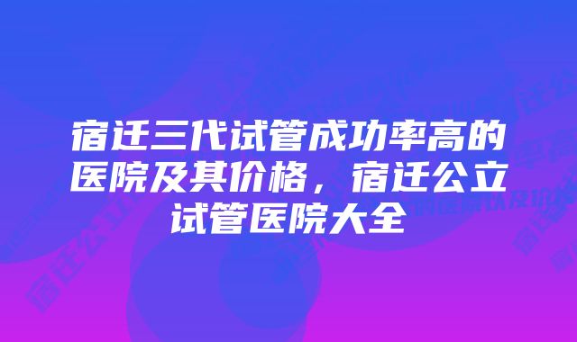 宿迁三代试管成功率高的医院及其价格，宿迁公立试管医院大全