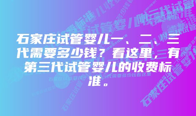 石家庄试管婴儿一、二、三代需要多少钱？看这里，有第三代试管婴儿的收费标准。