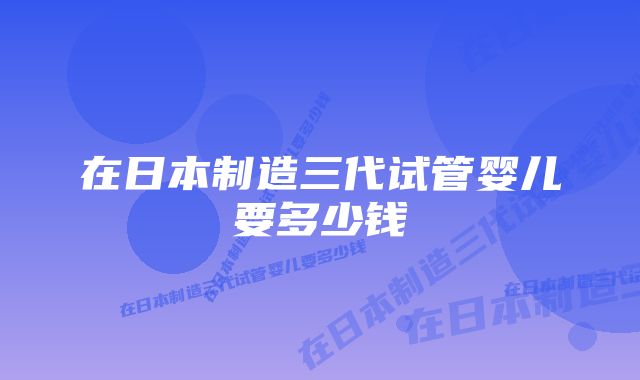 在日本制造三代试管婴儿要多少钱