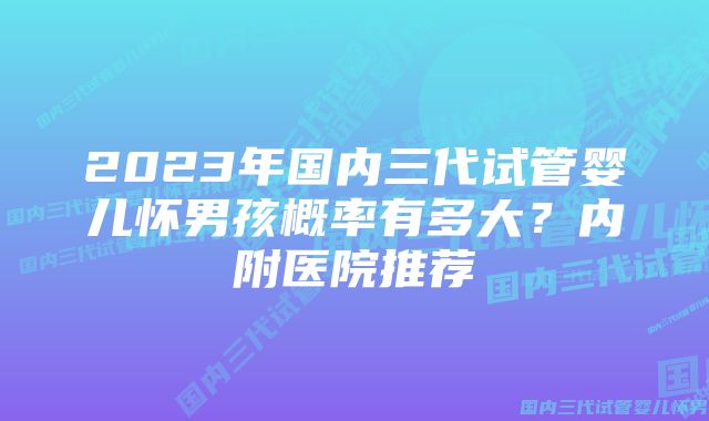 2023年国内三代试管婴儿怀男孩概率有多大？内附医院推荐