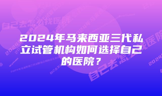 2024年马来西亚三代私立试管机构如何选择自己的医院？