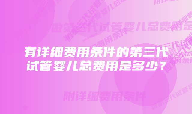 有详细费用条件的第三代试管婴儿总费用是多少？