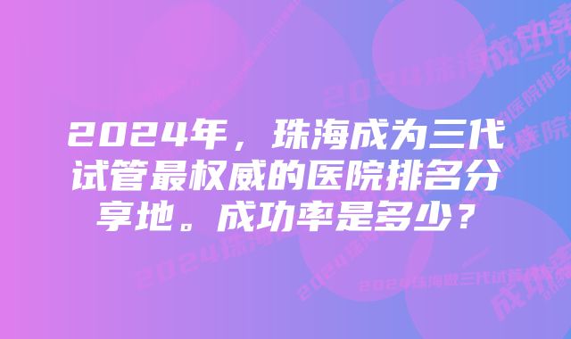 2024年，珠海成为三代试管最权威的医院排名分享地。成功率是多少？