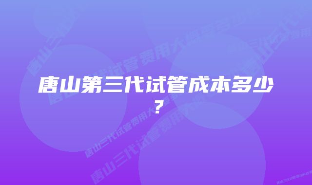 唐山第三代试管成本多少？