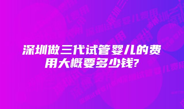 深圳做三代试管婴儿的费用大概要多少钱?