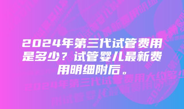 2024年第三代试管费用是多少？试管婴儿最新费用明细附后。