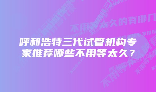 呼和浩特三代试管机构专家推荐哪些不用等太久？