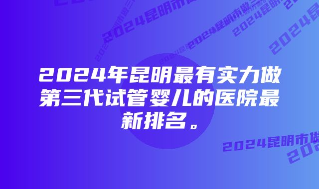 2024年昆明最有实力做第三代试管婴儿的医院最新排名。