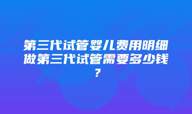 第三代试管婴儿费用明细做第三代试管需要多少钱？