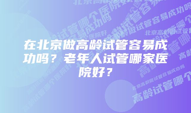 在北京做高龄试管容易成功吗？老年人试管哪家医院好？