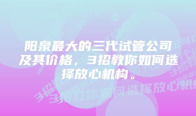 阳泉最大的三代试管公司及其价格，3招教你如何选择放心机构。