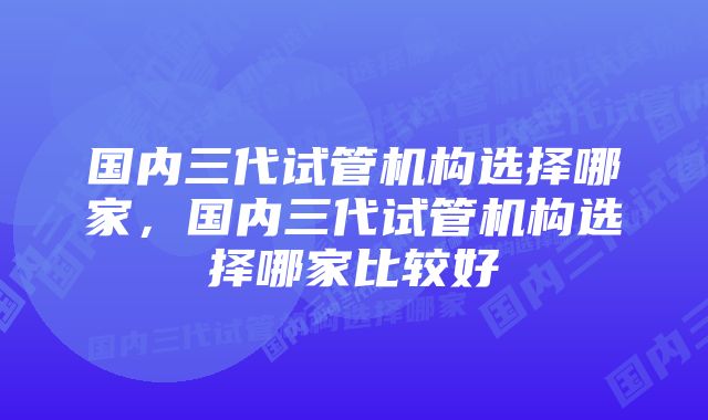 国内三代试管机构选择哪家，国内三代试管机构选择哪家比较好