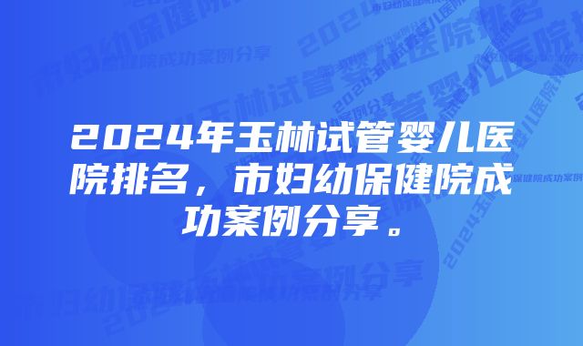 2024年玉林试管婴儿医院排名，市妇幼保健院成功案例分享。