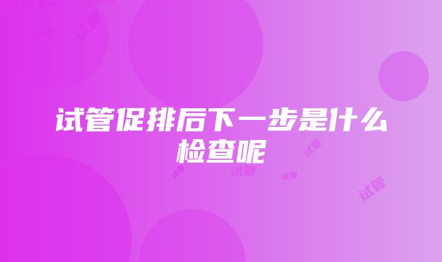 试管促排后下一步是什么检查呢