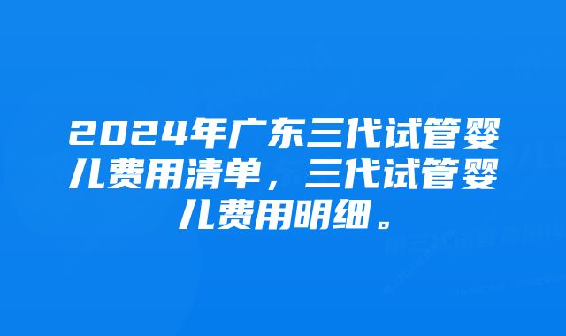 2024年广东三代试管婴儿费用清单，三代试管婴儿费用明细。