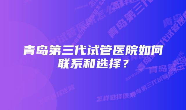 青岛第三代试管医院如何联系和选择？