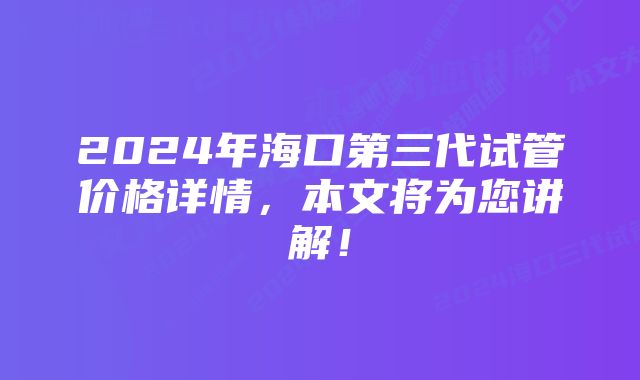 2024年海口第三代试管价格详情，本文将为您讲解！