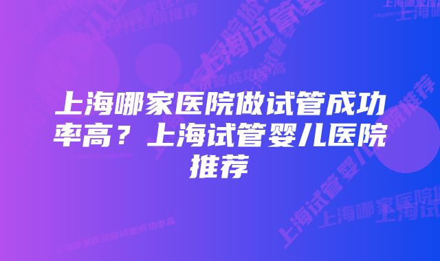 上海哪家医院做试管成功率高？上海试管婴儿医院推荐