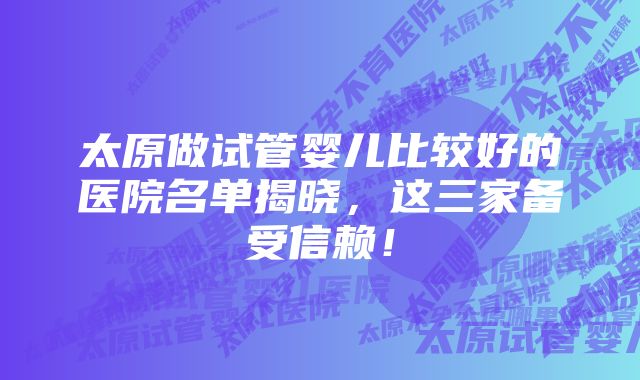 太原做试管婴儿比较好的医院名单揭晓，这三家备受信赖！