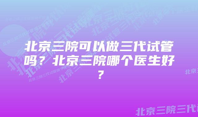 北京三院可以做三代试管吗？北京三院哪个医生好？