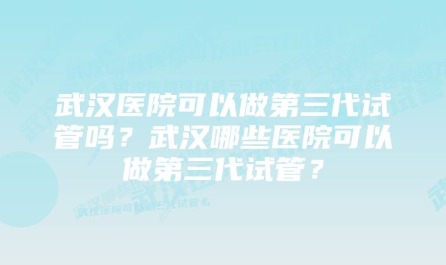 武汉医院可以做第三代试管吗？武汉哪些医院可以做第三代试管？