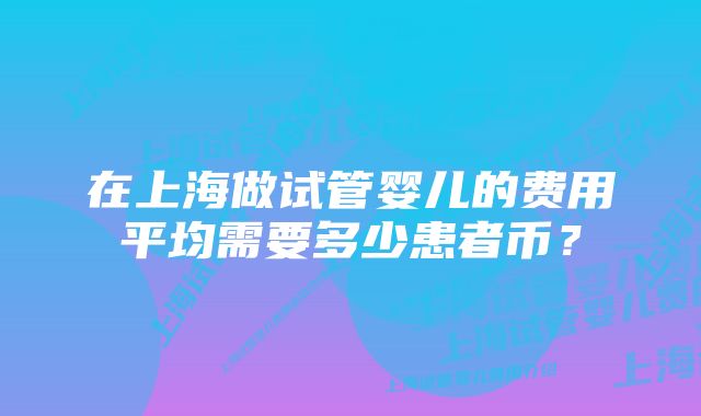 在上海做试管婴儿的费用平均需要多少患者币？