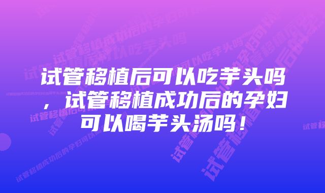 试管移植后可以吃芋头吗，试管移植成功后的孕妇可以喝芋头汤吗！