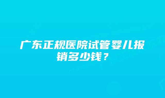 广东正规医院试管婴儿报销多少钱？