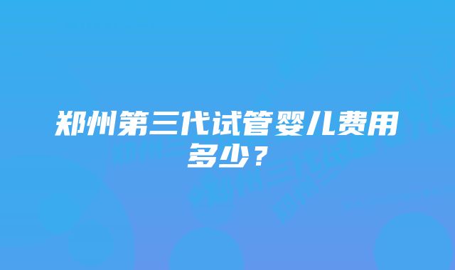 郑州第三代试管婴儿费用多少？