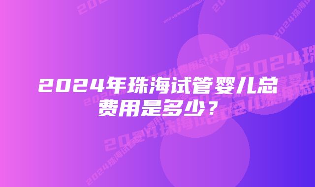 2024年珠海试管婴儿总费用是多少？