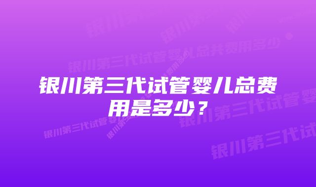 银川第三代试管婴儿总费用是多少？