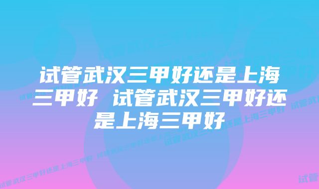 试管武汉三甲好还是上海三甲好 试管武汉三甲好还是上海三甲好