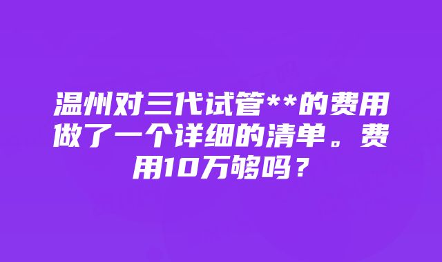 温州对三代试管**的费用做了一个详细的清单。费用10万够吗？