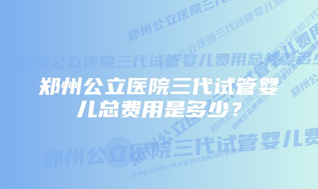 郑州公立医院三代试管婴儿总费用是多少？