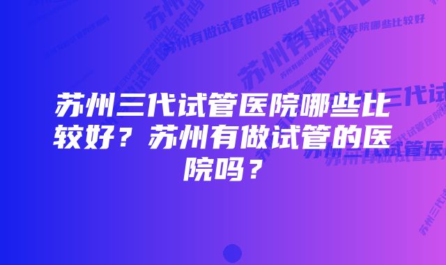 苏州三代试管医院哪些比较好？苏州有做试管的医院吗？