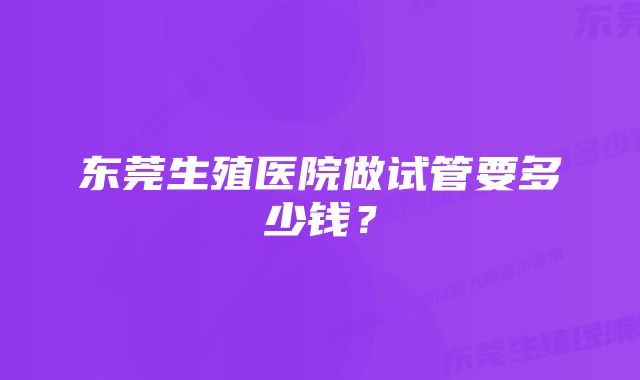 东莞生殖医院做试管要多少钱？