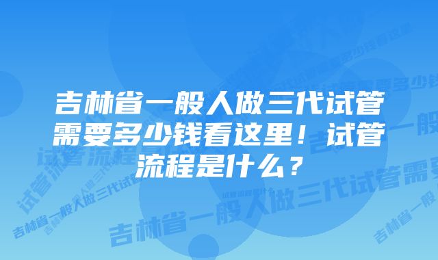 吉林省一般人做三代试管需要多少钱看这里！试管流程是什么？