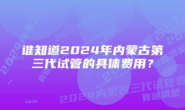 谁知道2024年内蒙古第三代试管的具体费用？